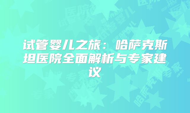 试管婴儿之旅：哈萨克斯坦医院全面解析与专家建议