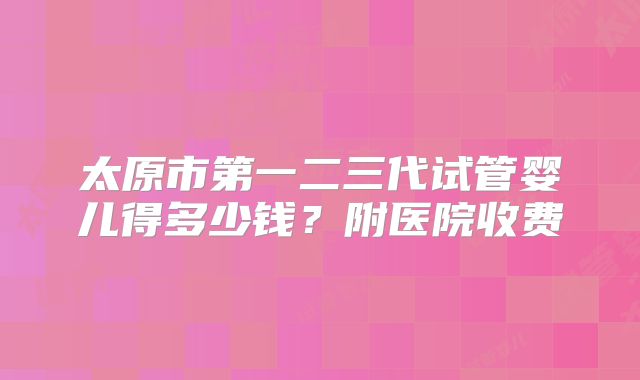 太原市第一二三代试管婴儿得多少钱?附医院收费
