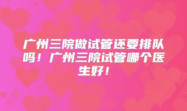 广州三院做试管还要排队吗!广州三院试管哪个医生好!
