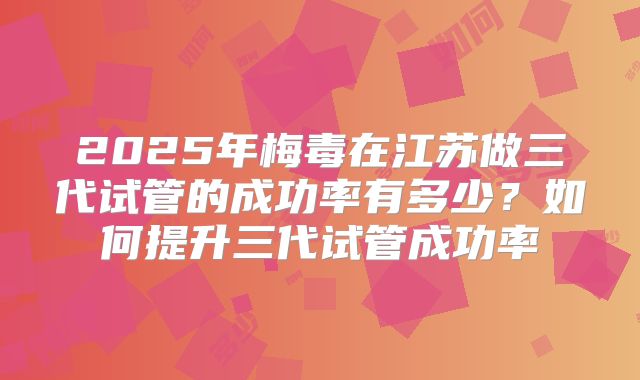 2025年梅毒在江苏做三代试管的成功率有多少？如何提升三代试管成功率