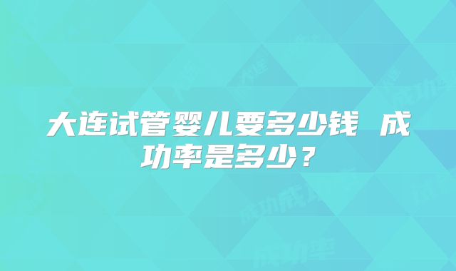 大连试管婴儿要多少钱 成功率是多少？