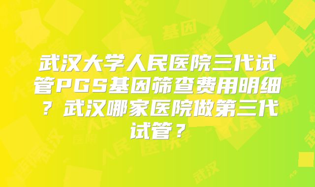武汉大学人民医院三代试管PGS基因筛查费用明细?武汉哪家医院做第三代试管?