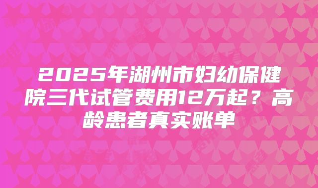 2025年湖州市妇幼保健院三代试管费用12万起？高龄患者真实账单