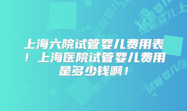 上海六院试管婴儿费用表！上海医院试管婴儿费用是多少钱啊！