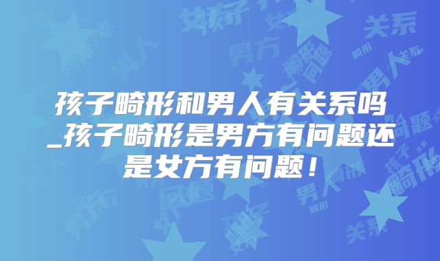 孩子畸形和男人有关系吗_孩子畸形是男方有问题还是女方有问题!