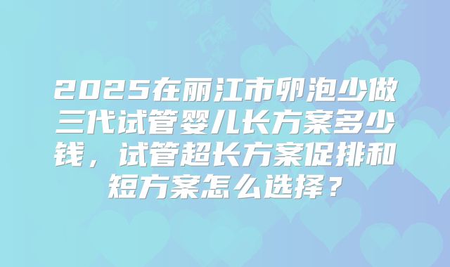2025在丽江市卵泡少做三代试管婴儿长方案多少钱，试管超长方案促排和短方案怎么选择？