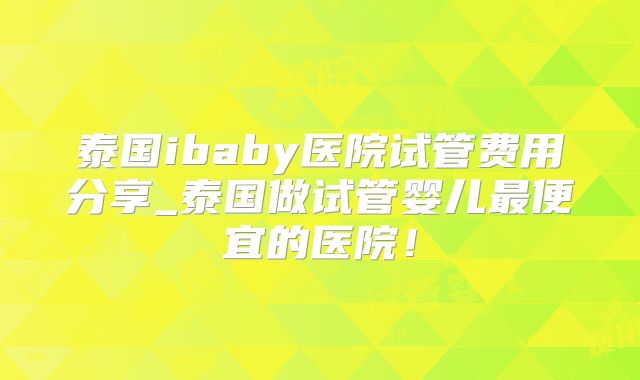 泰国ibaby医院试管费用分享_泰国做试管婴儿最便宜的医院！