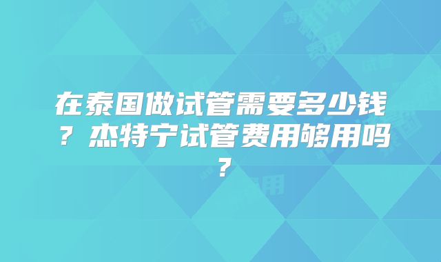 在泰国做试管需要多少钱？杰特宁试管费用够用吗？