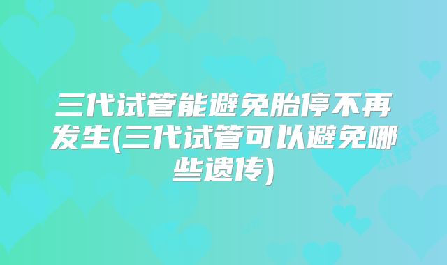 三代试管能避免胎停不再发生(三代试管可以避免哪些遗传)