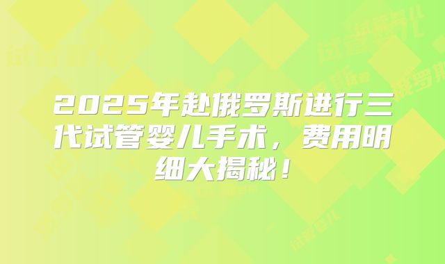 2025年赴俄罗斯进行三代试管婴儿手术,费用明细大揭秘!