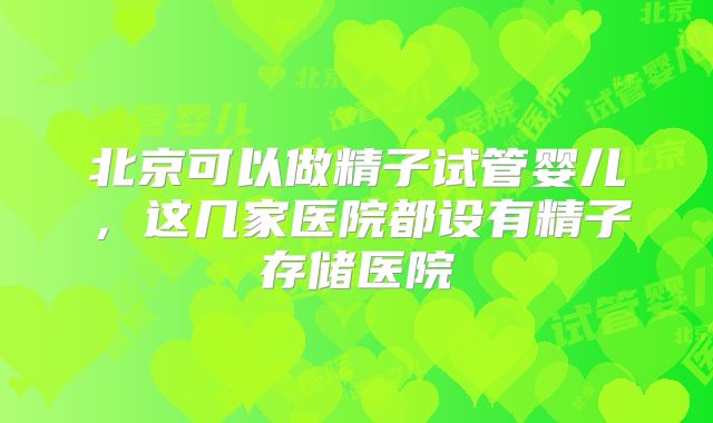 北京可以做精子试管婴儿，这几家医院都设有精子存储医院
