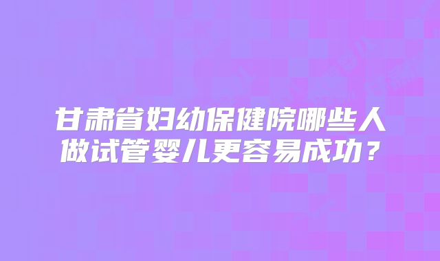 甘肃省妇幼保健院哪些人做试管婴儿更容易成功？