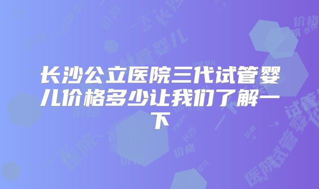 长沙公立医院三代试管婴儿价格多少让我们了解一下