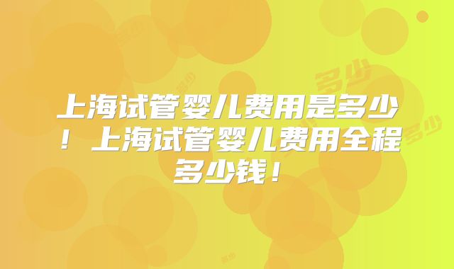 上海试管婴儿费用是多少！上海试管婴儿费用全程多少钱！
