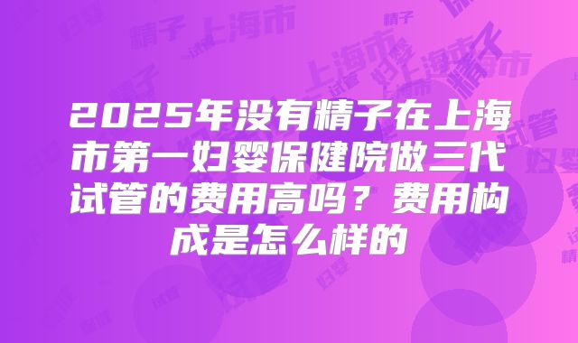 2025年没有精子在上海市第一妇婴保健院做三代试管的费用高吗？费用构成是怎么样的