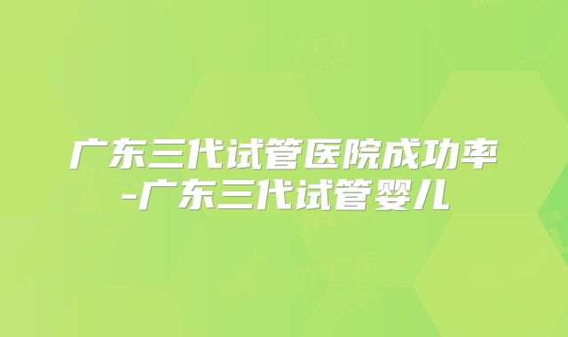 广东三代试管医院成功率-广东三代试管婴儿