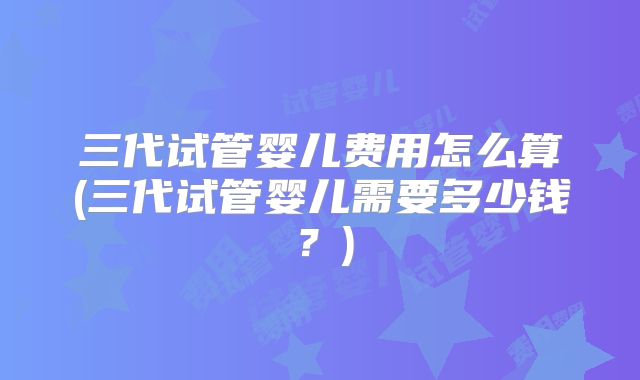 三代试管婴儿费用怎么算(三代试管婴儿需要多少钱?)