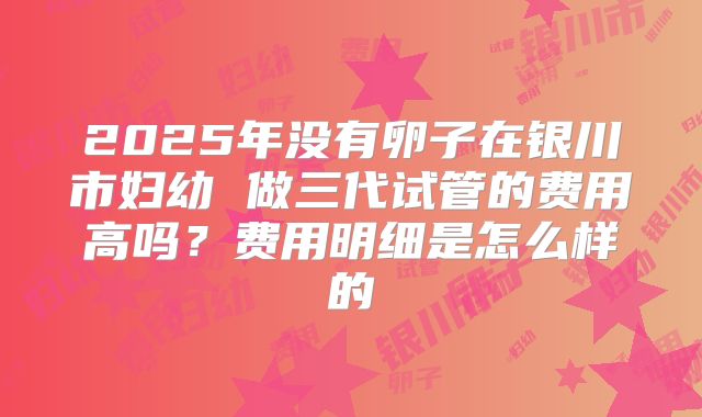 2025年没有卵子在银川市妇幼 做三代试管的费用高吗？费用明细是怎么样的
