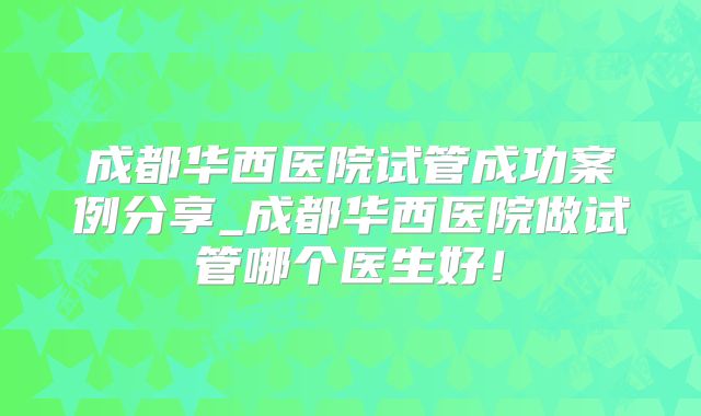 成都华西医院试管成功案例分享_成都华西医院做试管哪个医生好!