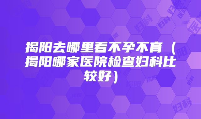 揭阳去哪里看不孕不育(揭阳哪家医院检查妇科比较好)