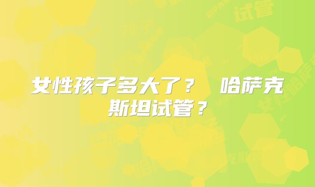 女性孩子多大了？ 哈萨克斯坦试管？