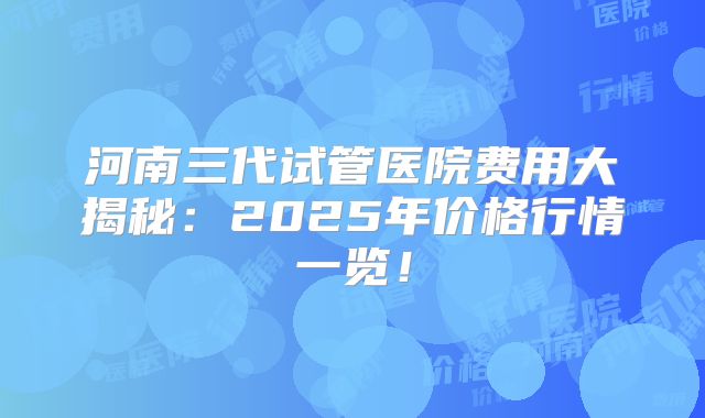 河南三代试管医院费用大揭秘：2025年价格行情一览！