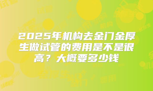 2025年机构去金门金厚生做试管的费用是不是很高？大概要多少钱