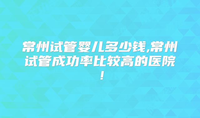 常州试管婴儿多少钱,常州试管成功率比较高的医院!