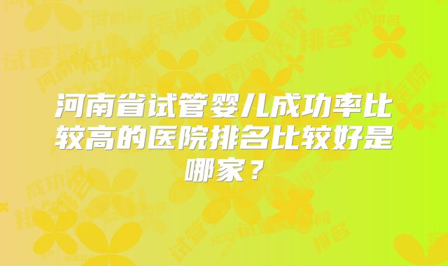 河南省试管婴儿成功率比较高的医院排名比较好是哪家？