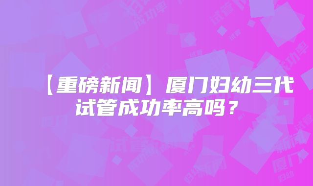 【重磅新闻】厦门妇幼三代试管成功率高吗？