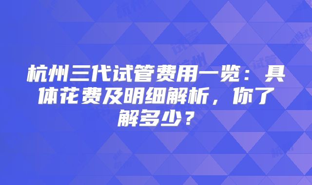 杭州三代试管费用一览：具体花费及明细解析，你了解多少？
