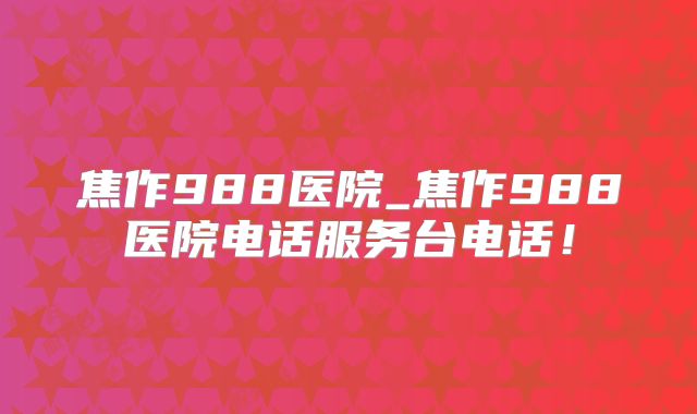 焦作988医院_焦作988医院电话服务台电话!