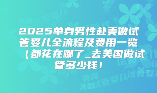 2025单身男性赴美做试管婴儿全流程及费用一览(都花在哪了_去美国做试管多少钱!