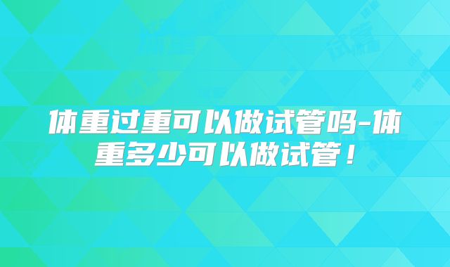 体重过重可以做试管吗-体重多少可以做试管！