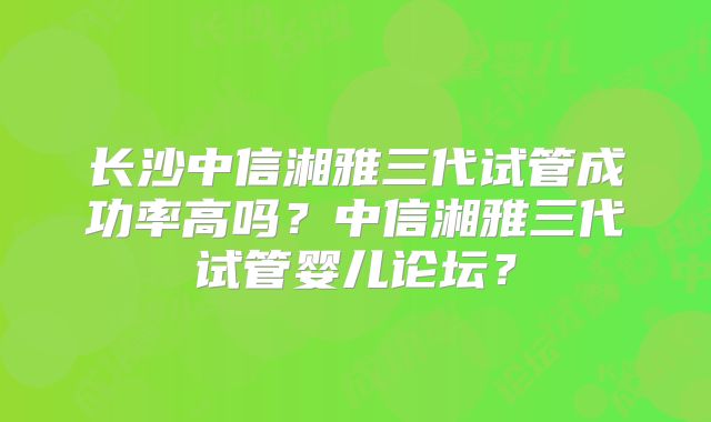 长沙中信湘雅三代试管成功率高吗？中信湘雅三代试管婴儿论坛？