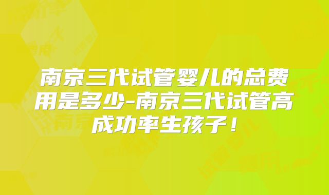 南京三代试管婴儿的总费用是多少-南京三代试管高成功率生孩子！