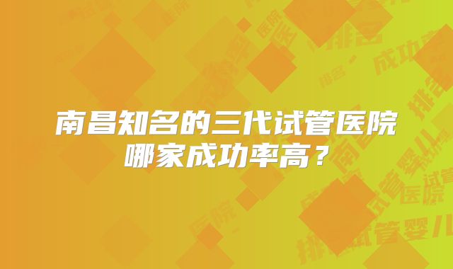 南昌知名的三代试管医院哪家成功率高?
