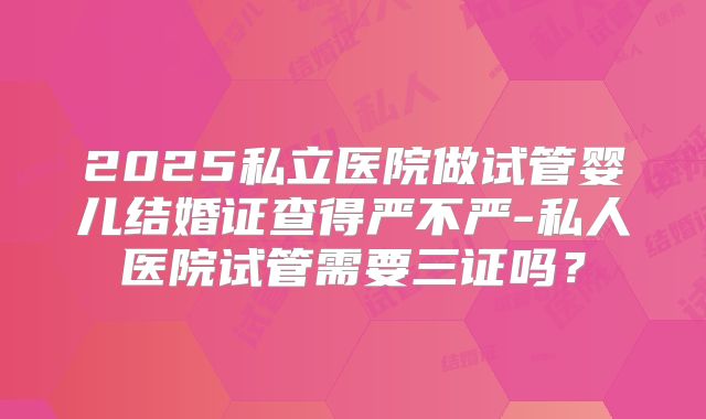 2025私立医院做试管婴儿结婚证查得严不严-私人医院试管需要三证吗？