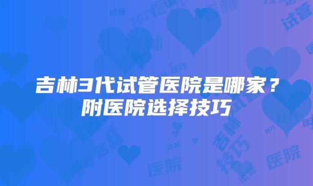 吉林3代试管医院是哪家?附医院选择技巧