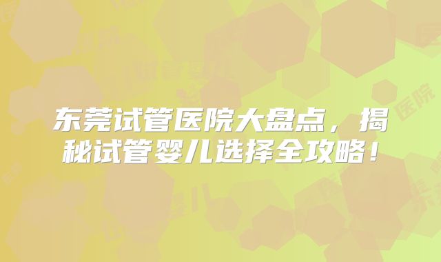 东莞试管医院大盘点，揭秘试管婴儿选择全攻略！