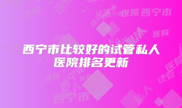 西宁市比较好的试管私人医院排名更新
