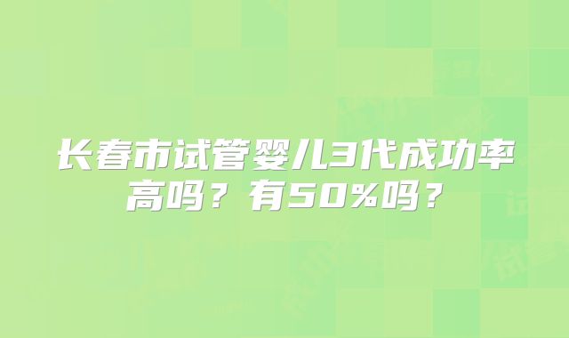 长春市试管婴儿3代成功率高吗？有50%吗？