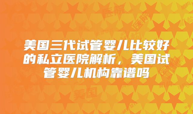 美国三代试管婴儿比较好的私立医院解析,美国试管婴儿机构靠谱吗