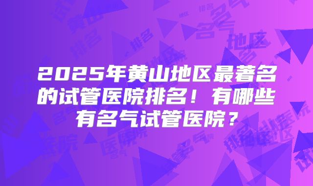 2025年黄山地区最著名的试管医院排名！有哪些有名气试管医院？