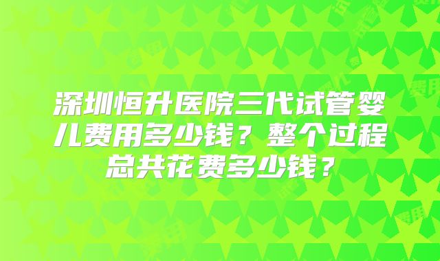深圳恒升医院三代试管婴儿费用多少钱?整个过程总共花费多少钱?