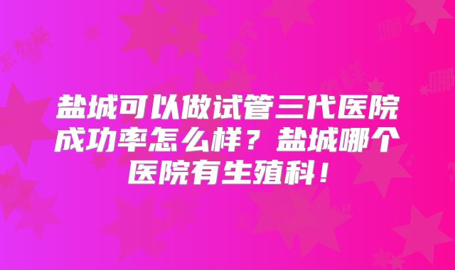 盐城可以做试管三代医院成功率怎么样？盐城哪个医院有生殖科！