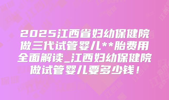 2025江西省妇幼保健院做三代试管婴儿**胎费用全面解读_江西妇幼保健院做试管婴儿要多少钱!