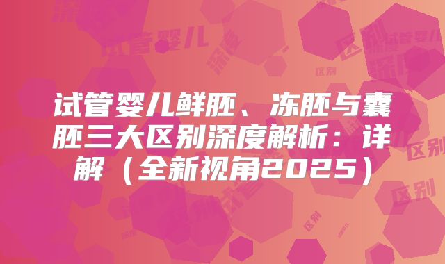 试管婴儿鲜胚、冻胚与囊胚三大区别深度解析：详解（全新视角2025）