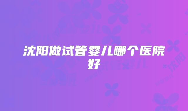 沈阳做试管婴儿哪个医院好