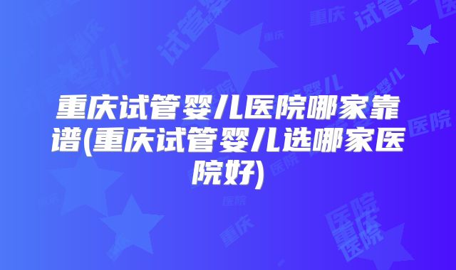 重庆试管婴儿医院哪家靠谱(重庆试管婴儿选哪家医院好)